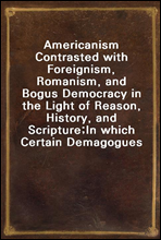 Americanism Contrasted with Foreignism, Romanism, and Bogus Democracy in the Light of Reason, History, and Scripture;
In which Certain Demagogues in Tennessee, and Elsewhere,
are Shown Up in Their Tru