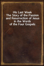 His Last Week
The Story of the Passion and Resurrection of Jesus in the Words of the Four Gospels