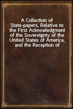 A Collection of State-papers, Relative to the First Acknowledgment of the Sovereignty of the United States of America, and the Reception of Their Minister Plenipotentiary, by Their High Mightinesses t