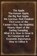 The Apple
The Kansas Apple, the Big Red Apple; the Luscious, Red-Cheeked First Love of the Farmer's Boy; the Healthful, Hearty Heart of the Darling Dumpling. What It Is; How to Grow It; Its Commercia