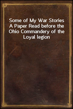Some of My War Stories
A Paper Read before the Ohio Commandery of the Loyal legion