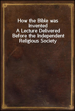 How the Bible was Invented
A Lecture Delivered Before the Independent Religious Society