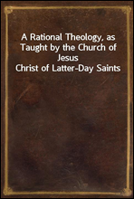 A Rational Theology, as Taught by the Church of Jesus Christ of Latter-Day Saints