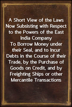 A Short View of the Laws Now Subsisting with Respect to the Powers of the East India Company
To Borrow Money under their Seal, and to Incur Debts in the Course of their Trade, by the Purchase of Good