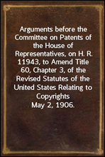 Arguments before the Committee on Patents of the House of Representatives, on H. R. 11943, to Amend Title 60, Chapter 3, of the Revised Statutes of the United States Relating to Copyrights
May 2, 1906
