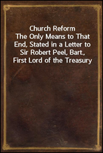 Church Reform
The Only Means to That End, Stated in a Letter to Sir Robert Peel, Bart., First Lord of the Treasury