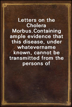 Letters on the Cholera Morbus.
Containing ample evidence that this disease, under whatever
name known, cannot be transmitted from the persons of those
labouring under it to other individuals, by conta