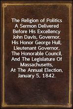 The Religion of Politics
A Sermon Delivered Before His Excellency John Davis, Governor, His Honor George Hull, Lieutenant Governor, The Honorable Council, And The Legislature Of Massachusetts, At The