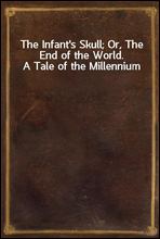 The Infant`s Skull; Or, The End of the World. A Tale of the Millennium