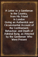 A Letter to a Gentleman in the Country, from His Friend in London
Giving an Authentick and Circumstantial Account of the Confinement, Behaviour, and Death of Admiral Byng, as Attested by the Gentleme