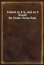 Ireland as It Is, and as It Would Be Under Home Rule