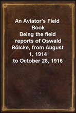 An Aviator's Field Book
Being the field reports of Oswald Bolcke, from August 1, 1914 to October 28, 1916