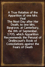 A True Relation of the Apparition of one Mrs. Veal
The Next Day after Her Death, to one Mrs. Bargrave, at Canterbury, the 8th of September, 1705; which Apparition Recommends the Perusal of Drelincour
