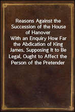 Reasons Against the Succession of the House of Hanover
With an Enquiry How Far the Abdication of King James, Supposing It to Be Legal, Ought to Affect the Person of the Pretender