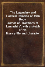 The Legendary and Poetical Remains of John Roby
author of `Traditions of Lancashire`, with a sketch of his literary life and character