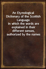 An Etymological Dictionary of the Scottish Language
in which the words are explained in their different senses, authorized by the names of the writers by whom they are used, or the titles of the work